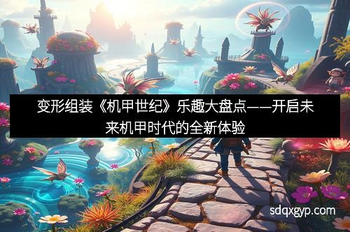 变形组装《机甲世纪》乐趣大盘点——开启未来机甲时代的全新体验