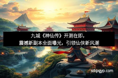 九城《神仙传》开测在即，震撼新副本全面曝光，引领仙侠新风潮