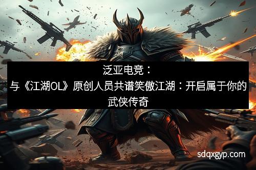 泛亚电竞：与《江湖OL》原创人员共谱笑傲江湖：开启属于你的武侠传奇